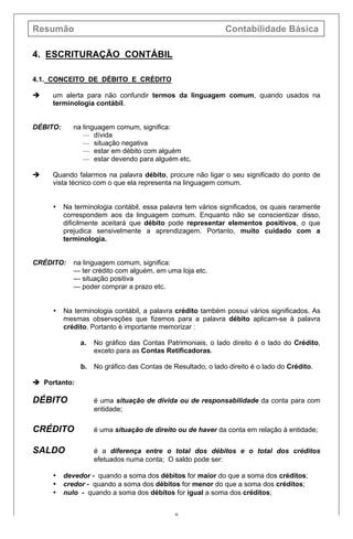 Resumão Contabilidade Básica
9
4. ESCRITURAÇÃO CONTÁBIL
4.1. CONCEITO DE DÉBITO E CRÉDITO
è um alerta para não confundir termos da linguagem comum, quando usados na
terminologia contábil.
DÉBITO: na linguagem comum, significa:
— dívida
— situação negativa
— estar em débito com alguém
— estar devendo para alguém etc.
è Quando falarmos na palavra débito, procure não ligar o seu significado do ponto de
vista técnico com o que ela representa na linguagem comum.
• Na terminologia contábil, essa palavra tem vários significados, os quais raramente
correspondem aos da linguagem comum. Enquanto não se conscientizar disso,
dificilmente aceitará que débito pode representar elementos positivos, o que
prejudica sensivelmente a aprendizagem. Portanto, muito cuidado com a
terminologia.
CRÉDITO: na linguagem comum, significa:
— ter crédito com alguém, em uma loja etc.
— situação positiva
— poder comprar a prazo etc.
• Na terminologia contábil, a palavra crédito também possui vários significados. As
mesmas observações que fizemos para a palavra débito aplicam-se à palavra
crédito. Portanto é importante memorizar :
a. No gráfico das Contas Patrimoniais, o lado direito é o lado do Crédito,
exceto para as Contas Retificadoras.
b. No gráfico das Contas de Resultado, o lado direito é o lado do Crédito.
è Portanto:
DÉBITO é uma situação de dívida ou de responsabilidade da conta para com
entidade;
CRÉDITO é uma situação de direito ou de haver da conta em relação à entidade;
SALDO é a diferença entre o total dos débitos e o total dos créditos
efetuados numa conta; O saldo pode ser:
• devedor - quando a soma dos débitos for maior do que a soma dos créditos;
• credor - quando a soma dos débitos for menor do que a soma dos créditos;
• nulo - quando a soma dos débitos for igual a soma dos créditos;
 