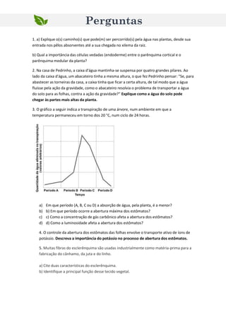 1. a) Explique o(s) caminho(s) que pode(m) ser percorrido(s) pela água nas plantas, desde sua
entrada nos pêlos absorventes até a sua chegada no xilema da raiz.
b) Qual a importância das células vedadas (endoderme) entre o parênquima cortical e o
parênquima medular da planta?
2. Na casa de Pedrinho, a caixa d'água mantinha-se suspensa por quatro grandes pilares. Ao
lado da caixa d'água, um abacateiro tinha a mesma altura, o que fez Pedrinho pensar: "Se, para
abastecer as torneiras da casa, a caixa tinha que ficar a certa altura, de tal modo que a água
fluísse pela ação da gravidade, como o abacateiro resolvia o problema de transportar a água
do solo para as folhas, contra a ação da gravidade?" Explique como a água do solo pode
chegar às partes mais altas da planta.
3. O gráfico a seguir indica a transpiração de uma árvore, num ambiente em que a
temperatura permaneceu em torno dos 20 °C, num ciclo de 24 horas.
a) Em que período (A, B, C ou D) a absorção de água, pela planta, é a menor?
b) b) Em que período ocorre a abertura máxima dos estômatos?
c) c) Como a concentração de gás carbônico afeta a abertura dos estômatos?
d) d) Como a luminosidade afeta a abertura dos estômatos?
4. O controle da abertura dos estômatos das folhas envolve o transporte ativo de íons de
potássio. Descreva a importância do potássio no processo de abertura dos estômatos.
5. Muitas fibras do esclerênquima são usadas industrialmente como matéria-prima para a
fabricação do cânhamo, da juta e do linho.
a) Cite duas características do esclerênquima.
b) Identifique a principal função desse tecido vegetal.
Perguntas
 