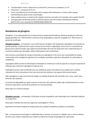 Bioquímica                                                                                10

    •   Transportadores moveis: ubiquinona ou coenzima Q, comunica os complexos I, II e III.
    •   Citocromo C – transporta de III a IV.
    •   Forma uma diferença de concentração entre o espaço intermenbranoso e a matriz, onde i espaço
        intermembranoso possui maior concentração.
    •   Cada complexo possui um potencial de redução crescente, por onde o H+ é passado, até o aceptor final O2.
    •   A energia potencial liberada quando os elétrons passam pelo ATP sintase é utilizada para fosforilar
        ADP+Pi=ATP, isso é chamado de FOSFORILAÇÃO OXIDATIVA.




Metabolismo do glicogênio
Glicogênio – é um polissacarídeo de armazenamento do organismo formado por polímeros de glicose unidos por
ligação glicosídica α (1 4) formando a estrutura linear do glicogênio, enquanto as ligações α (1 6) formam os
pontos de ramificação.

Glicogênio hepático – corresponde a cerca de 6% do peso do fígado. Nos hepatócitos o glicogênio é encontrado em
grandes grânulos, os grânulos tbm contem enzimas da sua síntese e degradação. Serve como um reservatório de
glicose para os demais tecidos, qdo a glicose da alimentação não está mais disponível; isto é importante para os
neurônios cerebrais que não podem utilizar ácidos graxos como combustiveis.

Nos humanos a quantidade de energia armazenada como glicogênio é mto menor que a quantidade de energia
armazenada como triacilglicerois (gordura). Em condições anaeróbias as gorduras não podem ser submetidas ao
catabolismo.

O glicogênio obtido através da alimentação é hidrolisado no intestino por meio da ação de um conjunto separado de
hidrolases que convertem o glicogênio em glicose livre.

O glicogênio termina cada ramificação com uma unidade de açúcar não redutor (uma unidade sem o carbono
monoamerico livre), este polímero tem mtos terminais não redutores, mas apenas UM terminal redutor.

Qdo o glicogênio é usado como fonte de energia, as unidades de glicose são removidas uma a uma, a partir deos
terminais não redutores.

As enzimas de degradação que agem somente no terminais não redutores, podem agir simultaneamente em mtos
terminais acelerando a conversão do polímero em monossacarídeos.

Reduz após 12 a 24 horas de jejum



Glicogênio muscular – corresponde a 1% do peso muscular esquelético, esta relacionado com a liberação da glicose
na via glicolitica.

Reduz qdo o individuo faz exercicios vigorosos e prolongados (~1 hora).

Representa uma fonte imediata de energia dentro de condições metabólicas aeróbias ou anaeróbias.



Obs.: os mecanismos de estocagem e mobilização são os mesmos no musculo e no fígado, mas as enzimas diferem
de forma sutil, embora importante pois refletem as diferentes funções do glicogênio em cada tecido.
 