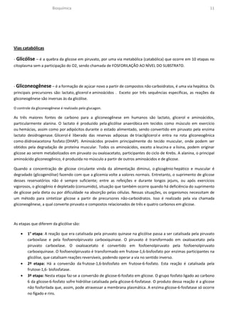 Bioquímica                                                                                 11




Vias catabólicas

- Glicólise – é a quebra da glicose em piruvato, por uma via metabólica (catabólica) que ocorre em 10 etapas no
citoplasma sem a participação do O2, sendo chamada de FOSFORILAÇÃO AO NÌVEL DO SUBSTRATO.



- Gliconeogênese – é a formação de açúcar novo a partir de compostos não carboidratos, é uma via hepática. Os
principais precursores são: lactato, glicerol e aminoácidos . Exceto por três sequências específicas, as reações da
gliconeogênese são inversas às da glicólise.

O controle da gliconeogênese é realizado pelo glucagon.

As três maiores fontes de carbono para a gliconeogênese em humanos são lactato, glicerol e aminoácidos,
particularmente alanina. O lactato é produzido pela glicólise anaeróbica em tecidos como músculo em exercício
ou hemácias, assim como por adipócitos durante o estado alimentado, sendo convertido em piruvato pela enzima
lactato desidrogenase. Glicerol é liberado das reservas adiposas de triacilglicerol e entra na rota gliconeogênica
como diidroxiacetona fosfato (DHAP). Aminoácidos provém principalmente do tecido muscular, onde podem ser
obtidos pela degradação de proteína muscular. Todos os aminoácidos, exceto a leucina e a lisina, podem originar
glicose ao serem metabolizados em piruvato ou oxaloacetato, participantes do ciclo de Krebs. A alanina, o principal
aminoácido gliconeogênico, é produzida no músculo a partir de outros aminoácidos e de glicose.

Quando a concentração de glicose circulante vinda da alimentação diminui, o glicogênio hepático e muscular é
degradado (glicogenólise) fazendo com que a glicemia volte a valores normais. Entretanto, o suprimento de glicose
desses reservatórios não é sempre suficiente; entre as refeições e durante longos jejuns, ou após exercícios
vigorosos, o glicogênio é depletado (consumido), situação que também ocorre quando há deficiência do suprimento
de glicose pela dieta ou por dificuldade na absorção pelas células. Nessas situações, os organismos necessitam de
um método para sintetizar glicose a partir de precursores não-carboidratos. Isso é realizado pela via chamada
gliconeogênese, a qual converte piruvato e compostos relacionados de três e quatro carbonos em glicose.



As etapas que diferem da glicólise são:

    •   1° etapa: A reação que era catalisada pela piruvato quinase na glicólise passa a ser catalisada pela piruvato
        carboxilase e pela fosfoenolpiruvato carboxiquinase. O piruvato é transformado em oxaloacetato pela
        piruvato carboxilase. O oxaloacetato é convertido em fosfoenolpiruvato pela fosfoenolpiruvato
        carboxiquinase. O fosfoenolpiruvato é transformado em frutose-1,6-bisfosfato por enzimas participantes na
        glicólise, que catalisam reações reversíveis, podendo operar a via no sentido inverso.
    •   2º etapa: Há a conversão da frutose-1,6-bisfosfato em frutose-6-fosfato. Esta reação é catalisada pela
        frutose-1,6- bisfosfatase.
    •   3º etapa: Nesta etapa faz-se a conversão de glicose-6-fosfato em glicose. O grupo fosfato ligado ao carbono
        6 da glicose-6-fosfato sofre hidrólise catalisada pela glicose-6-fosfatase. O produto dessa reação é a glicose
        não fosforilada que, assim, pode atravessar a membrana plasmática. A enzima glicose-6-fosfatase só ocorre
        no fígado e rins.
 