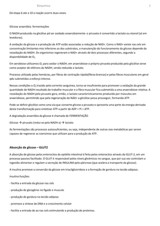 Bioquímica                                                                                     2

Dá etapa 6 ate a 10 a reação ocorre duas vezes.



Glicose anaeróbia: fermentações

O NADH produzido na glicólise pd ser oxidado anaerobiamente: o piruvato é convertido a lactato ou etanol (só em
leveduras).

A oxidação da glicose e a produção de ATP estão associadas a redução de NAD+. Como o NAD+ existe nas cels em
concentração limitantes mto inferiores as dos substratos, a manutenção do funcionamento da glicose depende da
reoxidação do NADH. Os organismos regeneram o NAD+ através de dois processos diferentes, segundo a
disponibilidade de O2.

Em aerobiose utilizamos O2 para oxidar o NADH, em anaerobiose o próprio piruvato produzido pela glicólise serve
como aceptor de elétrons do NADH, sendo reduzido a lactato.

Processo utilizado pelas hemácias, por fibras de contração rápida(fibras brancas) e pelas fibras musculares em geral
qdo submetidas a esforço intenso.

Nessas condições o O2 trazido pela corrente sanguínea, torna-se insuficiente para promover a oxidação da grande
quantidade de NADH resultado do trabalho muscular e a fibra muscular fica submetida a uma anaerobiose relativa. A
reoxidação do NADH pelo piruvato gera, então, o lactato caracteristicamente produzido por músculos em
anaerobiose, permitindo que pela regeneração do NAD+ a glicólise possa prosseguir, formando ATP.

Pode-se definir glicólise como uma via que converte glicose a piruvato e aproveita uma parte da energia derivada
desta transformação para sintetizar ATP a partir de ADP + Pi = ATP.

A degradação anaeróbia da glicose é chamada de FERMENTAÇÃO

Glicose    piruvato (redui-se pelo NADH a)     lactato

As fermentações são processos autossuficientes, ou seja, independente de outras vias metabólicas por serem
capazes de regenerar as coenzimas que utilizam para a produção de ATP.



Absorção de glicose – GLUT2

A absorção de glicose pelos enterocitos do epitélio intestinal é feita pelos enterocitos através do GLUT-2, em um
processo passivo facilitado. O GLUT é responsável pelos níveis glicêmicos no sangue, que por sua vez controlam a
ingestão alimentar e regulam a secreção de INSULINA pelo pâncreas (que acelera o transporte da glicose).

A insulina promove a conversão da glicose em triacilglicerideos e a formação de gordura no tecido adiposo.

Insulina funções:

- facilita a entrada da glicose nas cels

- produção de glicogênio no fígado e musculo

- produção de gordura no tecido adiposo

- promove a síntese de DNA e o crescimento celular

- facilita a entrada de aa nas cels estimulando a produção de proteínas.
 