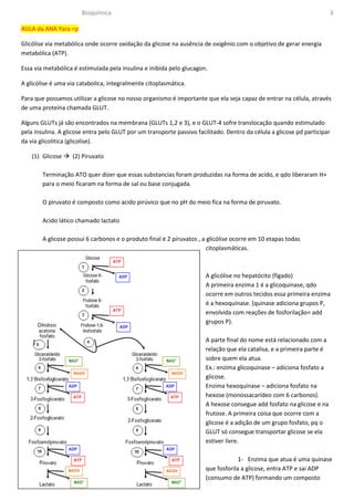 Bioquímica                                                                                       3

AULA da ANA Yara =p

Glicólise via metabólica onde ocorre oxidação da glicose na ausência de oxigênio com o objetivo de gerar energia
metabólica (ATP).

Essa via metabólica é estimulada pela insulina e inibida pelo glucagon.

A glicólise é uma via catabolica, integralmente citoplasmática.

Para que possamos utilizar a glicose no nosso organismo é importante que ela seja capaz de entrar na célula, através
de uma proteína chamada GLUT.

Alguns GLUTs já são encontrados na membrana (GLUTs 1,2 e 3), e o GLUT-4 sofre translocação quando estimulado
pela insulina. A glicose entra pelo GLUT por um transporte passivo facilitado. Dentro da célula a glicose pd participar
da via glicolitica (glicolise).

    (1) Glicose    (2) Piruvato

        Terminação ATO quer dizer que essas substancias foram produzidas na forma de acido, e qdo liberaram H+
        para o meio ficaram na forma de sal ou base conjugada.

        O piruvato é composto como acido pirúvico que no pH do meio fica na forma de piruvato.

        Acido lático chamado lactato

        A glicose possui 6 carbonos e o produto final é 2 piruvatos , a glicólise ocorre em 10 etapas todas
                                                                        citoplasmáticas.



                                                                       A glicólise no hepatócito (figado)
                                                                       A primeira enzima 1 é a glicoquinase, qdo
                                                                       ocorre em outros tecidos essa primeira enzima
                                                                       é a hexoquinase. (quinase adiciona grupos P,
                                                                       envolvida com reações de fosforilação= add
                                                                       grupos P).

                                                                       A parte final do nome está relacionado com a
                                                                       relação que ela catalisa, e a primeira parte é
                                                                       sobre quem ela atua.
                                                                       Ex.: enzima glicoquinase – adiciona fosfato a
                                                                       glicose.
                                                                       Enzima hexoquinase – adiciona fosfato na
                                                                       hexose (monossacarídeo com 6 carbonos).
                                                                       A hexose consegue add fosfato na glicose e na
                                                                       frutose. A primeira coisa que ocorre com a
                                                                       glicose é a adição de um grupo fosfato, pq o
                                                                       GLUT só consegue transportar glicose se ela
                                                                       estiver livre.

                                                                                    1- Enzima que atua é uma quinase
                                                                       que fosforila a glicose, entra ATP e sai ADP
                                                                       (consumo de ATP) formando um composto
 