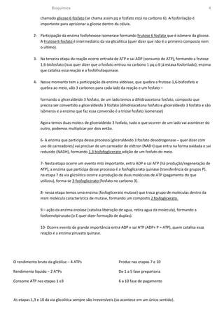 Bioquímica                                                                                     4

                chamado glicose 6 fosfato (se chama assim pq o fosfato está no carbono 6). A fosforilação é
                importante para aprisionar a glicose dentro da célula.

            2- Participação da enzima fosfohexose isomerase formando Frutose 6 fosfato que é isômero da glicose.
               A Frutose 6 fosfato é intermediário da via glicolitica (quer dizer que não é o primeiro composto nem
               o ultimo).

            3- Na terceira etapa da reação ocorre entrada de ATP e sai ADP (consumo de ATP), formando a frutose
               1,6-bisfosfato (isso quer dizer que o fosfato entrou no carbono 1 pq o 6 já estava fosforilado), enzima
               que catalisa essa reação é a fosfofrutoquinase.

            4- Nesse momento tem a participação da enzima aldolase, que quebra a frutose-1,6-bisfosfato e
               quebra ao meio, vão 3 carbonos para cada lado da reação e um fosfato –

                formando o gliceraldeido 3 fosfato, de um lado temos a dihidroacetona fosfato, composto que
                precisa ser convertido a gliceraldeido 3 fosfato (dihidroacetona fosfato e gliceraldeido 3 fosfato e são
                isômeros e a enzima que faz essa conversão é a triose fosfato isomerase)

                Agora temos duas molecs de gliceraldeido 3 fosfato, tudo o que ocorrer de um lado vai acontecer do
                outro, podemos multiplicar por dois então.

                6- A enzima que participa desse processo (gliceraldeido 3 fosfato desodrogenase – quer dizer com
                uso de carreadores) vai precisar de um carreador de elétron (NAD+) que entra na forma oxidada e sai
                reduzido (NADH), formando 1,3 bisfofoglicerato adição de um fosfato do meio.

                7- Nesta etapa ocorre um evento mto importante, entra ADP e sai ATP (há produção/regeneração de
                ATP), a enzima que participa desse processo é a fosfoglicerato quinase (transferência de grupos P).
                na etapa 7 da via glicolitica ocorre a produção de duas moléculas de ATP (pagamento do que
                utilizou), forma-se 3-fosfoglicerato (fosfato no carbono 3).

                8- nessa etapa temos uma enzima (fosfoglicerato mutase) que troca grupo de moleculas dentro da
                msm molécula característica de mutase, formando um composto 2 fosfoglicerato.

                9 – ação da enzima enolase (catalisa liberação de agua, retira agua da molecula), formando a
                fosfoenolpiruvato (o E quer dizer formação de duplas).

                10- Ocorre evento de grande importância entra ADP e sai ATP (ADP+ P = ATP), quem catalisa essa
                reação é a enzima piruvato quinase.




O rendimento bruto da glicólise – 4 ATPs                       Produz nas etapas 7 e 10

Rendimento liquido – 2 ATPs                                    De 1 a 5 fase prepartoria

Consome ATP nas etapas 1 e3                                    6 a 10 fase de pagamento



As etapas 1,3 e 10 da via glicolitica sempre são irreversíveis (so acontece em um único sentido).
 