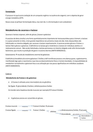 Bioquímica                                                                                            6



Fermentação

É processo no qual ocorre oxidação de um composto orgânico na ausência de oxigenio, com o objetivo de gerar
energia metabólica (ATP).

Nosso corpo só pd fazer fermentação lática, mas nem tds. E a fermentação é com carboidrato!



Metabolismo da sacarose e lactose
Sacarose e lactose originam, além de glicose, frutose e galactose.

A sacarose da dieta constitui uma fonte quantitativamente importante de monossacarídeos para o homem; a lactose
é o açúcar presente no leite, e tem grande importância nos primeiros meses de vida. Estes dissacarídeos são
hidrolisados no intestino delgado, por sacarase e lactase respctivamente. A sacarose produz glicose e frutose; a
lactose libera glicose e galactose. A deficiência na lactase gera intolerância a lactose em indivíduos adultos e é
relativamente comum. Não sendo hidrolisada a lactose permanece no intestino delgado onde sofre fermentação
bacteriana, que resulta na produção de gases e ocasiona diarreia (ANITA MARZZOCO)..

Galactosemia      resulta do metabolismo anormal da galactose.

A deficiência hereditária da enzima galactose 1 fosfato uridil transferase provoca uma doença grave, a galactosemia,
manifestada logo após o nascimento e que leva ao desenvolvimento físico e mental retardados. A impossibilidade de
metabolizar normalmente a galactose leva a sua utilização por vias pouco significativas em indivíduos saudáveis
(ANITA MARZZOCO).



Caderno

Metabolismo da frutose e da galactose

    •   A frutose é utilizada como intermediário da via glicólitica

    No fígado     gliceraldeido 3 fosfato e dihidroxiacetona fosfato

    Em tecidos extra hepáticos (tecido muscular por exemplo)          frutose 6 fosfato.



    •   A galactose precisa ser convertida em glicose.



Frutose musculo         hexoquinase     frutose 6 fosfato    piruvato

Frutose fígado          frutoquinase    frutose 1 fosfato                            dihidroxiacetona fosfato        piruvato
                                                                  aldolase
                                                                                     Gliceraldeido   gliceraldeido
                                                                                                                     Gliceraldeido 3
                                                                                                      Quinase        fosfato
 