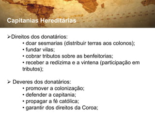 Capitanias Hereditárias

Direitos dos donatários:
      • doar sesmarias (distribuir terras aos colonos);
      • fundar vilas;
      • cobrar tributos sobre as benfeitorias;
      • receber a redízima e a vintena (participação em
      tributos);

 Deveres dos donatários:
     • promover a colonização;
     • defender a capitania;
     • propagar a fé católica;
     • garantir dos direitos da Coroa;
 