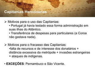 Capitanias Hereditárias

 Motivos para o uso das Capitanias:
  • Portugal já havia testado essa forma administração em
  suas ilhas do Atlântico.
  • Transferência de despesas para particulares (a Coroa
  não gastava nada).

 Motivos para o fracasso das Capitanias:
  •falta de recursos e de interesse dos donatários +
  distância excessiva da metrópole + invasões estrangeiras
  + ataques de indígenas.

• EXCEÇÕES: Pernambuco e São Vicente.
 