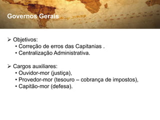 Governos Gerais


 Objetivos:
  • Correção de erros das Capitanias .
  • Centralização Administrativa.

 Cargos auxiliares:
   • Ouvidor-mor (justiça),
   • Provedor-mor (tesouro – cobrança de impostos),
   • Capitão-mor (defesa).
 
