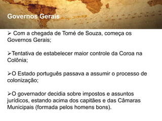 Governos Gerais

 Com a chegada de Tomé de Souza, começa os
Governos Gerais;

Tentativa de estabelecer maior controle da Coroa na
Colônia;

O Estado português passava a assumir o processo de
colonização;

O governador decidia sobre impostos e assuntos
jurídicos, estando acima dos capitães e das Câmaras
Municipais (formada pelos homens bons).
 