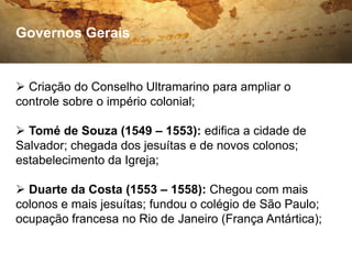 Governos Gerais


 Criação do Conselho Ultramarino para ampliar o
controle sobre o império colonial;

 Tomé de Souza (1549 – 1553): edifica a cidade de
Salvador; chegada dos jesuítas e de novos colonos;
estabelecimento da Igreja;

 Duarte da Costa (1553 – 1558): Chegou com mais
colonos e mais jesuítas; fundou o colégio de São Paulo;
ocupação francesa no Rio de Janeiro (França Antártica);
 