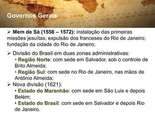 Governos Gerais

 Mem de Sá (1558 – 1572): instalação das primeiras
missões jesuítas; expulsão dos franceses do Rio de Janeiro;
fundação da cidade do Rio de Janeiro;
 Divisão do Brasil em duas zonas administrativas:
   • Região Norte: com sede em Salvador, sob o controle de
   Brito Almeida;
   • Região Sul: com sede no Rio de Janeiro, nas mãos de
   Antônio Almeida;
 Nova divisão (1621):
   • Estado do Maranhão: com sede em São Luis e depois
   Belém;
   • Estado do Brasil: com sede em Salvador e depois Rio
   de Janeiro.
 