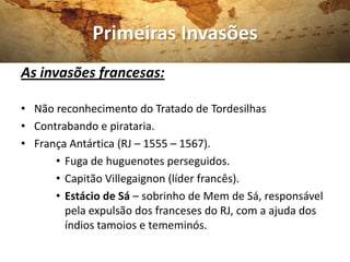 Primeiras Invasões
As invasões francesas:

• Não reconhecimento do Tratado de Tordesilhas
• Contrabando e pirataria.
• França Antártica (RJ – 1555 – 1567).
      • Fuga de huguenotes perseguidos.
      • Capitão Villegaignon (líder francês).
      • Estácio de Sá – sobrinho de Mem de Sá, responsável
        pela expulsão dos franceses do RJ, com a ajuda dos
        índios tamoios e tememinós.
 
