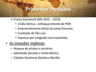 Primeiras Invasões
   França Equinocial (MA 1612 – 1615).
     • União Ibérica – enfraquecimento de POR.
     • Empreendimento oficial da coroa francesa.
     • Fundação de São Luís.
     • Expulsos por coligação luso-espanhola.
• As invasões inglesas:
  – Ataques de piratas e corsários.
  – Sobretudo durante a União Ibérica.
  – Cidades litorâneas (Santos e Recife).
 
