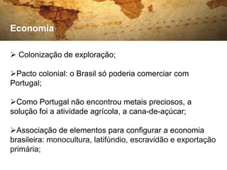Economia

 Colonização de exploração;

Pacto colonial: o Brasil só poderia comerciar com
Portugal;

Como Portugal não encontrou metais preciosos, a
solução foi a atividade agrícola, a cana-de-açúcar;

Associação de elementos para configurar a economia
brasileira: monocultura, latifúndio, escravidão e exportação
primária;
 