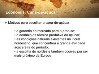 Economia: Cana-de-açúcar

 Motivos para escolher a cana-de-açúcar:

      • a garantia de mercado para o produto;
      • o domínio da técnica produtiva do açúcar;
      • as condições naturais existentes no litoral
      nordestino, que concentrou a grande atividade
      açucareira do período;
      • a escolha do nordeste também ocorreu por ser
      mais próximo da Europa;
 
