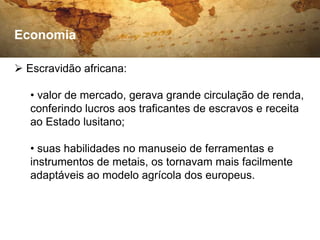 Economia

 Escravidão africana:

   • valor de mercado, gerava grande circulação de renda,
   conferindo lucros aos traficantes de escravos e receita
   ao Estado lusitano;

   • suas habilidades no manuseio de ferramentas e
   instrumentos de metais, os tornavam mais facilmente
   adaptáveis ao modelo agrícola dos europeus.
 