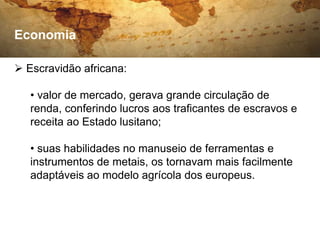 Economia

 Escravidão africana:

   • valor de mercado, gerava grande circulação de
   renda, conferindo lucros aos traficantes de escravos e
   receita ao Estado lusitano;

   • suas habilidades no manuseio de ferramentas e
   instrumentos de metais, os tornavam mais facilmente
   adaptáveis ao modelo agrícola dos europeus.
 