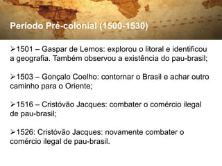 Período Pré-colonial (1500-1530)

1501 – Gaspar de Lemos: explorou o litoral e identificou
a geografia. Também observou a existência do pau-brasil;

1503 – Gonçalo Coelho: contornar o Brasil e achar outro
caminho para o Oriente;

1516 – Cristóvão Jacques: combater o comércio ilegal
de pau-brasil;

1526: Cristóvão Jacques: novamente combater o
comércio ilegal de pau-brasil.
 