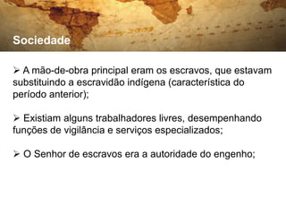 Sociedade

 A mão-de-obra principal eram os escravos, que estavam
substituindo a escravidão indígena (característica do
período anterior);

 Existiam alguns trabalhadores livres, desempenhando
funções de vigilância e serviços especializados;

 O Senhor de escravos era a autoridade do engenho;
 