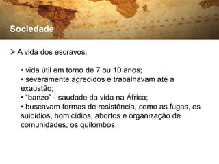 Sociedade

 A vida dos escravos:

   • vida útil em torno de 7 ou 10 anos;
   • severamente agredidos e trabalhavam até a
   exaustão;
   • “banzo” - saudade da vida na África;
   • buscavam formas de resistência, como as fugas, os
   suicídios, homicídios, abortos e organização de
   comunidades, os quilombos.
 
