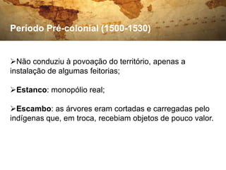 Período Pré-colonial (1500-1530)


Não conduziu à povoação do território, apenas a
instalação de algumas feitorias;

Estanco: monopólio real;

Escambo: as árvores eram cortadas e carregadas pelo
indígenas que, em troca, recebiam objetos de pouco valor.
 
