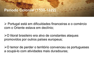 Período Colonial (1530-1822)


 Portugal está em dificuldades financeiras e o comércio
com o Oriente estava em declínio;

O litoral brasileiro era alvo de constantes ataques
promovidos por outros países europeus;

O temor de perder o território convenceu os portugueses
a ocupá-lo com atividades mais duradouras;
 