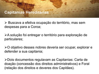 Capitanias Hereditárias

 Buscava a efetiva ocupação do território, mas sem
despesas para a Coroa;

A solução foi entregar o território para exploração de
particulares;

O objetivo desses nobres deveria ser ocupar, explorar e
defender a sua capitania;

Dois documentos regulavam as Capitanias: Carta de
doação (concessão dos direitos administrativos) e Foral
(relação dos direitos e deveres dos Capitães).
 
