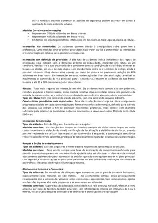 viária; Medidas visando aumentar os padrões de segurança podem acarretar em danos à
qualidade do meio ambiente urbano.
Medidas Corretivas em Interseções
• Representam 70% de acidentes em áreas urbanas.
• Representam 40% de acidentes em áreas rurais.
• Em termos de projeto geométrico, interseções em desnível são mais seguras,depois as rótulas.
Interseções não controladas: Os acidentes ocorrem devido à ambiguidade sobre quem tem a
preferência. Como medidas deve-se definir prioridades tipo “Pare” ou “Dê a preferência” p/ interseções
e transformação em rótulas para geometrias irregulares.
Interseções com definição de prioridade: A alta taxa de acidentes indica ineficiência das regras de
prioridade, caso estejam com a demanda próxima da capacidade, implantar uma rótula ou um
semáforo. Verificar se o tipo de prioridade é condizente com as condições de visibilidade, eliminar as
travessias diretas, em vias de mão dupla, sem divisão física entre os 2 sentidos de tráfego, ainda é
possível introduzir ilhas demarcadas apenas por meio de pintura no pavimento, redução de 40%
acidentes em áreas rurais. Eminterseções em cruz, reorientação das ilhas de canalização, canalizar os
movimentos de conversão da via principal para a secundária, reduzem os acidentes do tipo frente-
traseira e até 20 a 50% do número global de acidentes.
Rótulas: Tipos mais seguros de interseção em nível. Os acidentes mais comuns são com pedestres,
colisões angulares e frente raseira, como medida corretiva deve-se instalar rótula com geometria da
entrada de maneira a forçar o motorista a ser desviado para a direita, visando reduzir a velocidade.
Tipos de rótulas: Com ilha central de grande diâmetro, com ilha central de pequeno diâmetro.
Características geométricas mais importantes: Faixa de circulação mais larga na rótula, alargamento
progressivo da pista em cada aproximação para fornecer maior faixa deretenção, deflexão para a direita
dos veículos que entram a fim de promover movimentos giratórios, Ilhas centrais com diâmetro
suficiente para orientar os condutores sobre os movimentos a serem realizados. Eficiente mini rótula
(R≈1m ø).
Interseções Semaforizadas
Tipos de acidentes: Colisão 90 graus, frente-traseira e angular.
Medidas corretivas: Verificação dos tempos de semáforo (tempos de ciclos muito longos ou muito
curtos incentivam à violação do sinal), verificação da localização e visibilidade dos focos, quando
possível recomenda-se utilizar fase especial para conversão à esquerda, a coordenação semafórica
reduz velocidadee nº de acidentes,proibição deestacionamento e paradas deveículos na aproximação.
Rampas e Seções de entrelaçamento
Tipos de acidentes: Colisões angulares e frente-traseira no ponto de aproximação de veículos.
Medidas corretivas: Deve existir sempre uma faixa de aceleração de comprimento suficiente para
permitir aos veículos que entram uma velocidadeajustada a dos veículos quecirculamna pista principal,
acostamento pavimentado para acomodar os veículos que não conseguirem entrar na pista principal
com segurança, nas bifurcações da pistaprincipal manter um alto padrão das sinalizações horizontais de
advertência, indicativa de direção e iluminação noturna.
Alinhamento horizontal e/ou vertical
Tipos de acidentes: Em manobras de ultrapassagem aumentam com o grau de curvatura horizontal,
especialmente raios menores de 430 metros. No alinhamento vertical estão principalmente
relacionados com a velocidade. Veículos lentos com rampas ascendentes, bem como veículos rápidos
em descidas íngremes são mais propensos a se envolverem em acidentes.
Medidas corretivas: Superelevação adequada à velocidade e ao raio de curva no local, reforçar a linha
amarela por meio de tachões, também amarelos, com refletorização interna em intervalos de 4 ou 5
metros, fiscalização adequada do excesso de velocidade e proibição de ultrapassagem.
 