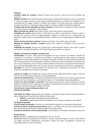 Pedestres
Condições básicas de travessia: Tempo de espera não excessivo e desvio da linha de desejo não
excessivo.
Medidas corretivas: Com relação a distânciadetravessia,quanto maior à distância,mais arriscada será
a travessia, larguras maiores que 9m devem preferencialmente ser divididas em 2 estágios, com a
construção de um refúgio. Quanto a duração das brechas nos fluxos veiculares, quanto menor a
duração, mais difícil sua percepção. Deve-se regular os tempos semafóricos de forma adequada.
Frequência das brechas adequadas nos fluxos veiculares: Quanto menor a frequência, menos aparente
que existam brechas adequadas. Idem semáforo.
Mãos de direção dos veículos: Mais difícil avaliar uma brecha numa via de mão dupla
Velocidade dos veículos: Quanto maior a velocidade mais difícil a avaliação das brechas e menor a
duração das mesmas. Placas de regulamentação, redução da largura da via e implantações de
obstáculos podem reduzir a velocidade dos veículos, simplificar com a implantação de refúgio ou mão
única.
Número de fontes de fluxos veiculares: Quanto mais fontes, mais complicada a avaliação.
Mudança de condições durante a travessia: Quanto mais mudam as condições, mais arriscada a
travessia.
Visibilidade dos veículos: Quanto mais prejudicada a visibilidade dos veículos, mais difícil a correta
avaliação da situação pelo pedestre. Eliminação do estacionamento nas esquinas.
Medidas corretivas para circulação ao longo da via
Pavimentação: Em locais onde ocorrem derrapagens em dias chuvosos, são obtidas reduções de
acidentes ao se modificar a superfície do pavimento. A superfície deve ter macro textura com grande
rugosidade.Pistas derrapantes devem ser tratadas removendo o material ou adicionando novo material.
No caso de pavimento de concreto pode-se modificar a textura do concreto existente ou recapeá-lo com
uma mistura betuminosa. No caso de pavimento asfáltico, é necessária a colocação de novo material.
No caso de paralelepípedo deve-se ter o cuidado de manter o pavimento livre de areias e pedregulhos.
Iluminação: As taxas de acidentes podem ser reduzidas com a instalação de iluminação nas áreas
urbanas e interseções de vias de alta velocidade.
Controle de tráfego: São medidas de natureza administrativa e legal destinadas à regular o fluxo de
veículos, o estacionamento de veículos e o fluxo de pedestres.
Controle do estacionamento: Importante a proibição do estacionamento nas vizinhançasdeparadas de
ônibus e nos locais de pedestres, como modo de reduzir o n° de acidentes envolvendo pedestres.
Controle de mão de direção e conversões: Implantação de mão única produz redução de conflitos
potenciais,alémde ser mais seguro para os pedestres. A proibição de conversão à esquerda em vias de
mão dupla muito movimentada, também é eficiente.
Controle sobre o tipo de tráfego permitido na via
Controle de velocidade
Controlador de Tráfego: Equipamento que comanda o semáforo através do envio de pulsos elétricos
para comutação das luzes dos focos. Pode ser de dois tipos:
 Manual: normalmente operado pelo guarda de trânsito.
 Automático: programação interna com tempo de ciclo, duração e mudanças dos estágios.
Estratégia de Operação:
Controle isolado de operação: considera-se o movimento de veículos no cruzamento isoladamente.
Controle arterial de cruzamentos (rede aberta): opera os semáforos de uma via principal de forma a
dar continuidade de movimento. (Sistema progressivo de onda verde).
Controle de cruzamento em área (rede fechada): incluemtodas as interseções sinalizadas de uma área.
Estacionamento
Na via: Conforme o ângulo de estacionamento: 0°, 30°, 45°, 60°, 90
Fora da via: devem ser projetados para fornecer o número máximo de vagas, minimizar o desconforto
da viagem, minimizar interferências de entrada e saídas com faixas de pedestres e veículos em
movimento externo ao estacionamento.
 