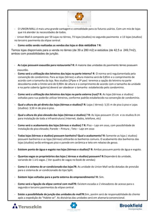 - O UNION MALL é mais uma grande vantagem e comodidade para os futuros usários. Com um mix de lojas
que irá atender às necessidades de todos.
- Union Mall é composto por 59 Lojas no térreo, 73 lojas (studios) no segundo pavimento e 13 lojas (studios)
no terceiro pavimento da elipse central.
- Como estão sendo realizadas as vendas das lojas e dos estúdios ? R:
Temos lojas disponíveis para a venda no térreo (de 39 a 280 m2) e estúdios (de 42,5 a 249,7m2),
ambos com possibilidades de junção.
- As Lojas possuem exaustão para restaurante? R: A maioria das unidades do pavimento térreo possuem
exaustão.
- Como será a utilização dos letreiros das lojas na parte interna? R: O norma será regulamentada pela
convenção de condomínio. Para as lojas (térreo) a altura máxima será de 0,85m e o comprimento de
acordo com o tamanha da loja. Nos studios (2ºpav e 3º pav) teremos a opção do letreiro na parte
descoberta onde o limite será de 0,90m de altura e o comprimento de acordo com o tamanho da unidade
e na parte coberta (galeria) deverá ser obedecer o tamanho estabelecido pelo condomínio.
- Como será a utilização dos letreiros das lojas na parte externa (rua)? R: As lojas (térreas e studios)
voltadas para rua poderão utilizar letreiros, conforme padrão estabelecido na convenção de condomínio.
- Qual a altura do pé-direto das lojas (térreas e studios)? R: Lojas ( térreo): 5,55 m de piso à piso e Lojas
(studios): 3,50 m de piso à piso.
- Qual a altura do piso elevado das lojas (térreas e studios) ? R: As lojas possuem 15 cm e os studios 8 cm
para instalação de toda a infraestrutura ( Internet, dados, telefone, etc)
- Como será o acabamento das lojas (térreas e studios) ? R: Piso – Laje em osso, com possibilidade de
instalação do piso elevado; Parede – Pintura ; Teto – Laje em osso
- Todas lojas (térreas e studios) possuem banheiro? Qual o acabamento? R: Somente as lojas ( studios)
possuem banheiros e as lojas (térreas) utilizarão os banheiros comuns. O acabamento dos banheiros das
lojas (studios) serão entregues piso e parede em cerâmica e teto em rebaixo de gesso.
- Existem ponto de água e esgoto nas lojas (térreas e studios)? R: Ambas possuem ponto de água e esgoto.
- Quantas vagas os proprietários das lojas ( térreas e studios) possuem? R:Dependerá da unidade,
variando de 1 à 6 vagas. ( Ver quadro de vagas no book de vendas)
- Como é o sistema de ar-condicionado das lojas?R: As unidade do Union Mall serão dotadas de previsão
para o sistema de ar-condicionado do tipo Split.
- Existem lojas voltadas para a parte externa do empreendimento? R: Sim.
- Como será a ligação da elipse central com mall?R: Existem escadas e 2 elevadores de acesso para o
segundo e terceiro pavimentos da elipse central.
- Existe a possibilidade de junção das unidades do mall?R:Sim, porém será de responsabilidade do cliente
após a expedição do “Habite-se”. As divisórias das unidades será em alvenaria convencional.
 