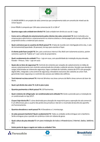 - O UNION WORK é um projeto de salas comercias que complementa todo um conceito de mixed use do
Union Square.
- Union Work é composto por 194 salas comercias de 21 à 128 m²
- Quantas vagas cada unidade tem direito? R: Cada unidade tem direito ao uso de 1 vaga.
- Como será a utilização do estacionamento pelos clientes das salas comerciais? R: Será instituído uma
empresa para administrar o estacionamento no sistema rotativo e cliente pagará pelo tempo utilizado. Os
proprietário terão a credencial para acesso.
- Qual a estrutura que os usuários do Work possui? R: 4 Salas de reunião com interligação entre elas, 1 sala
de treinamento(Capacidade: 26 pessoas), terraço para eventos e foyer.
- O cliente pode fazer junção? R: Sim, pois a estrutura interna é Dry Wall com isolamento acústico, porém
somente a partir de “habite-se” e por conta do proprietário.
- Qual o acabamento da unidade? Piso – Laje em osso, com possibilidade de instalação do piso elevado;
Parede – Pintura ; Teto – Laje em osso
- Quais são os itens de segurança? R: Controle de visitantes por estações de cadastramento no lobby de
acesso; estacionamento com controle automatizado de entrada e saída de veículos; Gerador que atenderá
cargas relacionadas ao sistema de segurança, fuga e combate de incêndio; sistema de CFTV com gravação
digital 24hs, integrado a uma central de segurança; elevadores exclusivos dos subsolos ao union mall,
garantindo maior segurança e o controle dos acessos aos lobbies dos edifícios.
- Terá internet na área comum? R: Internet Wireless nas áreas comuns do Mall e áreas comuns do lazer do
Work.
- Qual o pé-direito das salas? R: 3,10 m piso à piso
- Quantos pavimentos o Work possui? R: 10 Pavimentos.
- Qual o sistema de refrigeração (ar-condicionado) será utilizado? R: Existe a previsão para a instalação do
ar-condicionado no tipo SPLIT.
- O que é laje técnica?R: É a área destinada para alocação de maquinário para a operação da sala comercial.
É um diferencial, pois o usuário não perde área privativa e não tem o incomodo do barulho do aparelho
em funcionamento.
- Quantos elevadores o work possui? R: 4 Elevadores e 1 montacarga.
- As salas possuem banheiro? Qual o acabamento? R: Todas as unidades serão entregue com o banheiro.
Serão entregues piso e parede em cerâmica e teto em rebaixo de gesso
- Qual a altura do piso elevado? 8 cm para instalação de toda a infraestrutura ( Internet, dados, telefone,
etc)
- Existe ponto de água e esgoto em todas as unidades? Sim.
 