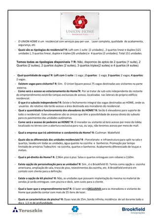 - O UNION HOME é um residencial com serviços pay-per-use . Lazer completo, qualidade de acabamento,
segurança, etc
- Quais são as tipologias do residencial? R: Loft com 1 suíte (2 unidades) , 2 quartos linear e duplex (121
unidades ), 3 quartos linear, duplex e triplex (26 unidades) e 4 quartos (2 unidades). Total 151 unidades.
- Qual quantidadede vagas? R: Loft com 1 suíte : 1 vaga ; 2 quartos : 1 vaga; 3 quartos: 2 vagas; 4 quartos:
2 vagas.
- Existem vagas para visitante? R: Sim. O Union Square possui 75 vagas destinadas aos visitantes na parte
externa.
- Como será o acesso ao estacionamento do Home?R: Por se tratar de sub-solo independente do restante
do empreendimento existirão rampas exclusivas de acesso, localizadas nas laterais do próprio edifício
residencial.
- O que é o subsolo independente? R: Existe o fechamento integral das vagas destinadas ao HOME, onde os
usuários do rotativo não terão acesso a área destinada aos moradores do residencial.
- Qual a quantidadee funcionamento dos elevadores do HOME? R: Serão 6 elevadores para suporte de
todo o residencial. Estes elevadores são os únicos que têm a possibilidade de acesso direto do subsolo
para os pavimentos das unidades autônomas.
- Como será o acesso de pedestre ao HOME? R: O morador ou visitante só terá acesso por meio do lobby
localizado no térreo com a abertura exclusiva para rua, ou seja, não teremos acesso por meio do mall.
- Qual a empresa que irá administrar o condomínio do Home? R: Cushman Wakefield
- Quais são os diferenciais das unidades residenciais? R : Porcelanato e infraestrutura para split na sala e
quartos, lavabo em todas as unidades, água quente na cozinha e banheiros. Promoção por tempo
limitado de armários Todeschini na cozinha, quartos e banheiros. Acabamento diferenciado de louças e
metais.
- Qual o pé-direito do Home? R: 2,96m piso à piso. Salas e quartos entregues com rebaixo a 2,60m.
- Existe opção de personalização para as unidades? R: Sim , é o Brookfield ID. Temos como opção a cozinha
americana, ampliação de sala, troca de piso, revestimentos da cozinha, etc. A Brookfield entrará em
contato com cliente para a definição.
- Existe a opção de kit piscina? R: Não, as unidades que possuem implantação da mesma no material de
vendas já serão entregues com piscina e deck, sem custo para o cliente.
- Qual o lazer que o empreendimento terá? R: O lazer será EXCLUSIVO para os moradores e visitante do
Home que poderão contar com mais de 25 itens de lazer.
- Quais as características da piscina? R: Duas raias de 25m, borda infinita, incidência de sol durante todo o
dia e 1,5 m de profundidade.
Temos todas as tipologias disponíveis ? R: Não, dispomos de aptos de 2 quartos (1 suite), 2
Quartos (2 suites), 2 quartos duplex (2 suites), 3 quartos triplex(2 suites) e 4 quartos (4 suites)
 
