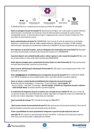 - O UNION SUÍTES é um residencial com serviços com POOL DE LOCAÇÃO.
- Quais as vantagens do pool de locação? R: Apartamento entregue com a decoração no padrão hoteleiro;
administração e manutenção do imóvel por conta da Administradora; prestação de contas mensal;
rentabilidade mensal; A administradora irá gerir o pagamento dos custo do imóvel ( Condomínio, IPTU,
etc); Além da valorização do imóvel.
- Qual a administradora do Suítes? R: PROMENADE. Com mais de 25 anos de experiência na atividades
hoteleiras e condominiais .Mais de 5.000 unidade hoteleiras, 500 aptos em locação, 15.500 unidades
administradas e operadas em condomínios residenciais e 260.000 m² de lajes corporativas sob sua gestão.
- Para ingressar no pool de locações , quais as obrigações dos compradores do Union Suítes? R: Aquisição
do enxoval de decoração e assinatura do contrato de locação com a PROMENADE.
- É possível adquirir uma unidade Double suítes e colocar apenas 1 suíte no pool de locações? R: Não, uma
vez no pool ambas as suítes serão administradas pela PROMENADE.
- Existe alguma vantagem para o proprietário do Union Suítes na rede Promenade? R: Preço promocional
em toda rede Promenade, inclusive no Union Suítes.
- Qual a taxa de administração cobrada pela Promenade? R: 13% sobre o lucro líquido (contra 15% à 17%
praticado no mercado).
- Qual a ESTIMATIVA de rentabilidade para os integrantes do pool de locação? R: Em média R$ 6.700,00
com 70% de ocupação em uma unidade double suítes. (consultar planilha na próxima página)
- Como se calcula a receita líquida (rentabilidade) dos integrantes do pool de locação?
R: Receita total de hospedagem – Custos fixos – Custos Variáveis = Lucro Líquido
Lucro Líquido – Taxa Adm. Promenade = Receita Líquida Dividir por integrantes do pool, conforme
rateio (Fração Ideal) (consultar planilha na próxima página)
- O rendimento do integrante do pool só existirá com a locação da sua unidade? R: Não, por se tratar de
um pool de locação não existirá distinção de unidade, logo todos os integrantes terão sua rentabilidade de
acordo com o rateio estipulado. ( Fração ideal, por exemplo)
- Qual a previsão de entrega ? R: Previsão de entrega em Maio/2017
F
- Qual o prazo mínimo de permanência do pool? R: Não existe prazo mínimo de permanência. Para sair do
pool de locação é necessário uma comunicação prévia de 90 dias .
- Existe a possibilidade de novos proprietários integrarem o pool de locação depois de estar em
operação? R: Sim, porém os representantes do pool irão definir a cobrança de uma jóia para ingresso.
Além dos custos de decoração e adequação da unidade.
 