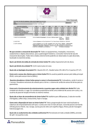 - No que consiste o enxoval de decoração? R: Todos os equipamentos, instalações, marcenaria,
acabamentos e objetos decorativos para a padronagem hoteleira. ( Consultar memorial de taxa de
enxoval de decoração). Todos itens citados anteriormente poderão ser observados no apto decorado,
localizado no stand de vendas.
- Qual o pé-direito do Lobby de entrada do Union Suítes? R: Lobby imponente 6,2m de altura.
- Qual o pé-direito da unidade? R: 3,10 m piso à piso em osso.
- Quais são as tipologias do projeto? R: 1 Quarto (55 m²) , Double Suítes (76 à 84 m²) e 2 quartos (77 m²).
- Como será o acesso dos clientes para o Union Suítes? R: Os usuários poderão acessar pelo lobby principal
(RUA) como pelo acesso interno (MALL).
- Quantos elevadores o Union Suites possui e como é o funcionamento? R: 5 elevadores, sendo 4 sociais e
1 serviço. Elevadores exclusivos do subsolo para o térreo e sistema de cartão de acesso do térreo para os
pavimentos.
- Como será o funcionamento do estacionamento e quantas vagas cada unidade tem direito? R: Cada
unidade terá direito a 1 vaga. Os moradores proprietários terão uma credencial de acesso sem custo, e os
usuários do pool de locação entrarão no sistema rotativo.
- Quais são os itens de conveniência do Union Suítes? R: Auditório para 300 pessoas, 2 salas de reunião
interligadas, coffee shop ( restaurante), foyer e lounge.
- Como está a disposição do lazer no Union Suítes? R: Toda a programação de lazer está localizada na
cobertura do empreendimento (15º pav) e conta com mais 15 itens de lazer, incluindo piscina com borda
infinida,piscina infantil, bar, lounge, saunas,piso de vidro com espelho d’água, fitness,sala de massagem
hidromassagem etc.
- Quais são os acabamentos das unidades autônomas? R: Porcelanato em toda unidade (100%), previsão
de split nos quartos e sala.
Fonte: Promenade
 