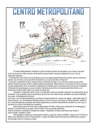 O Centro Metropolitano da Barra é parte do Plano Diretor do Arquiteto Lucio Costa, que teve
início em junho de 1969, através de Decreto do governador Francisco Negrão de Lima, com os
seguintes objetivos:
- A transferencia do Centro da Guanabara para uma região geograficamente central, pois os extremos
seriam, de um lado a area industrial de Santa Cruz e de outro lado a Praça XV
- Controlar a expansão urbana, preservando a ecologia do lugar, uma vez que a área era uma das
últimas disponíveis para onde a cidade poderia se expandir. Nesta época o município do Rio de Janeiro
crescia rapidamente. Era necessário a expansão da cidade para uma área ainda muito pouco habitada,
a Baixada de Jacarepaguá, já que a cidade “derramava-se como um líquido pela Zona Norte e se
comprimia contida entre vales e as praias da Zona Sul
O projeto, modernista assim como o de Brasília, utilizou conceitos calcados no pensamento de Le
Corbusier, que acreditava que a arquitetura deveria ter uma visão social, baseada nas essencialidades
humanas, na felicidade do homem.
Com isso, Lucio Costa estabeleceu as linhas de desenvolvimento urbano da região , delimitado pela Av.
Ayrton Senna , Av. Embaixador Abelardo Bueno e Arroio Pavuna. Ao longo da última década, verificou-
se a intensificação de ocupação das áreas adjacentes ao Centro Metropolitano da Barra e, com isso, o
aumento do uso da infra-estrutura existente.
Decorridos quase 40 anos após a elaboração do Plano Piloto para a Baixada de Jacarepaguá,
chegou o momento de se ocupar o novo Centro. Em sua escala definitiva!
Este se revelará o verdadeiro coração da cidade. ! Baseado no ideal urbanístico que reúne o
tripé:moradia, trabalho e lazer
Vale destacar ainda que a população da Barra, segundo dados do IBGE, cresceu de 174.353 em
2000, para 300.823 em 2010. Ainda assim, o Índice de Desenvolvimento Humano (IDH) local supera o
da Noruega, líder do ranking mundial.
 