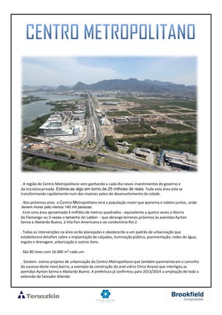 . A região do Centro Metropolitano vem ganhando a cada dia novos investimentos do governo e
da iniciativa privada. Estima-se algo em torno de 25 milhoes de reais. Toda esta área está se
transformando rapidamente num dos maiores polos de desenvolvimento da cidade.
. Nos próximos anos o Centro Metropolitano terá a população maior que Ipanema e Leblon juntos, onde
devem morar pelo menos 140 mil pessoas.
. Com uma área aproximada 4 milhões de metros quadrados - equivalente a quatro vezes o Aterro
do Flamengo ou 3 vezes o tamanho do Leblon - que abrange terrenos próximos às avenidas Ayrton
Senna e Abelardo Bueno, à Vila Pan-Americana e ao condomínio Rio 2.
. Todas as intervenções na área serão planejadas e obedecerão a um padrão de urbanização que
estabelecerá detalhes sobre a implantação de calçadas, iluminação pública, pavimentação, redes de água,
esgoto e drenagem, arborização e outros itens.
. São 80 lotes com 16.000 m² cada um.
. Existem outros projetos de urbanização do Centro Metropolitano que também pavimentaram o caminho
do sucesso deste novo bairro, a exemplo da construção do anel viário Chico Anysio que interligou as
avenidas Ayrton Senna e Abelardo Bueno. A prefeitura já confirmou para 2013/2014 a ampliação de toda a
extensão da Salvador Allende.
 