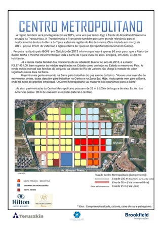 Vias do Centro Metropolitano (Comprimento):
Eixo de 100 m (Eixo Norte-sul / oeste-leste)
Eixo de 50 m ( Via Intermediária)
Eixo de 25 m ( Via Local)Entre os loteamentos
. A região também será privilegiada com os BRT’s, uma vez que temos logo à frente do Brookfield Place uma
estação da Transcarioca. A Transolimpica e Transoeste também possuem grande relevância para o
deslocamento dentro da Barra da Tijuca e demais regiões do Rio de Janeiro. Obra iniciada em março de
2011 , possui 39 km de extensão e ligará a Barra da Tijuca ao Aeroporto Internacional do Galeão.
. Pesquisa realizada pelo IBOPE em Outubro de 2013 informa que levará apenas 10 anos para que a Abelardo
Bueno tenha o mesmo crescimento que toda a Barra da Tijuca levou 40 anos. Chegará , em 2023, à 140 mil
habitantes.
Já a renda média familiar dos moradores da Av Abelardo Bueno, no ano de 2013, é a maior:
R$.17.451,00, bem superior às médias registradas na Cidade como um todo, no Estado e mesmo no País. A
renda média mensal das famílias do conjunto da cidade do Rio de Janeiro não chega à metade do valor
registrado nesta área da Barra.
Hoje há mais gente entrando na Barra para trabalhar do que saindo do bairro. "Houve uma inversão de
movimento. Antes, todos desciam para trabalhar no Centro e na Zona Sul. Hoje, muita gente vem para a Barra,
onde há sede de grandes empresas. O Centro Metropolitano vai mudar o eixo econômico para a Barra"
. As vias pavimentadas do Centro Metropolitano possuem de 25 m à 100m de largura de eixo. Ex. Av. das
Américas possui 90 m de eixo com as 4 pistas (lateral e central).
* Eixo : Compreende calçada, ciclovia, caixa de rua e paisagismo.
SHOPPING METROPOLINTANO
HOTEL HILTON
 