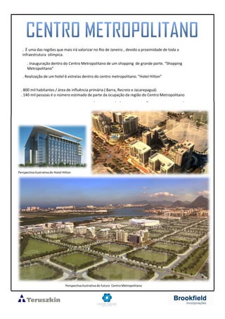 . É uma das regiões que mais irá valorizar no Rio de Janeiro , devido a proximidade de toda a
infraestrutura olímpica.
. Inauguração dentro do Centro Metropolitano de um shopping de grande porte. “Shopping
Metropolitano”
. Realização de um hotel 6 estrelas dentro do centro metropolitano. “Hotel Hilton”
. 800 mil habitantes / área de influência primária ( Barra, Recreio e Jacarepaguá)
. 140 mil pessoas é o número estimado de parte da ocupação da região do Centro Metropolitano
Perspectivailustrativa do futuro Centro Metropolitano
Perspectivailustrativa do Hotel Hilton
 