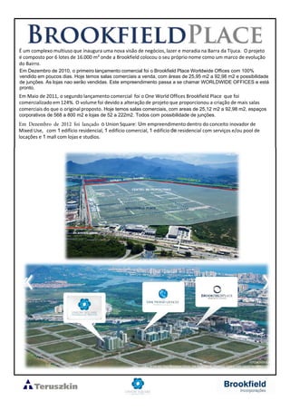 É um complexo multiuso que inaugura uma nova visão de negócios, lazer e moradia na Barra da Tijuca. O projeto
é composto por 6 lotes de 16.000 m² onde a Brookfield colocou o seu próprio nome como um marco de evolução
do Bairro.
Em Dezembro de 2010, o primeiro lançamento comercial foi o Brookfield Place Worldwide Offices com 100%
vendido em poucos dias. Hoje temos salas comerciais a venda, com áreas de 25,95 m2 a 92,98 m2 e possibilidade
de junções. As lojas nao serão vendidas. Este empreendimento passa a se chamar WORLDWIDE OFFICES e está
pronto.
Em Maio de 2011, o segundo lançamento comercial foi o One World Offices Brookfield Place que foi
comercializado em 124%. O volume foi devido a alteração de projeto que proporcionou a criação de mais salas
comerciais do que o originalproposto. Hoje temos salas comerciais, com areas de 25,12 m2 a 92,98 m2, espaços
corporativos de 568 a 800 m2 e lojas de 52 a 222m2. Todos com possibilidade de junções.
Em Dezembro de 2012 foi lançado o Union Square: Um empreendimento dentro do conceito inovador de
Mixed Use, com 1 edifício residencial, 1 edifício comercial, 1 edifício de residencial com serviços e/ou pool de
locações e 1 mall com lojas e studios.
 