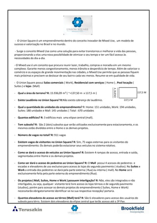 - O Union Square é um empreendimento dentro do conceito inovador de Mixed Use, um modelo de
sucesso e valorização no Brasil e no mundo.
- Surge o conceito Mixed Use como uma solução para evitar transtornos e melhorar a vida das pessoas,
proporcionando a elas uma nova possibilidade de otimizar o seu tempo e ter um fácil acesso às
necessidades do dia-a-dia.
- O Mixed use é um conceito que procura reunir lazer, trabalho, compras e moradia em um mesmo
complexo. Garante menos congestionamento, menos trânsito e desperdício de tempo. Além de valorizar o
comércio e os espaços de grande movimentação nas cidades, o Mixed Use permite que as pessoas fiquem
mais próximas e precisem se deslocar de seu bairro cada vez menos. Resume-se em qualidade de vida.
- O Union Square possui Salas comerciais ( Work), Residencial com serviços ( Home ) , Pool locação (
Suítes ) e lojas (Mall)
- Qual a área do terreno? R: 15.936,09 m² ( ~=137,50 m x 117,5 m )
- Existe Laudêmio no Union Square? R:Não existe cobrança de laudêmio.
- Qual a quantidadede unidades do empreendimento? R: Home: 151 unidades, Work: 194 unidades,
Suítes: 180 unidades e Mall: 145 unidades | Total : 670 unidades
- Quantos edifícios? R: 3 edifícios mais uma elipse central (mall).
- Tem subsolo? R: São 2 (dois) subsolos que serão utilizados exclusivamente para estacionamento, e os
mesmos estão divididos entre o Home e os demais projetos.
- Número de vagas no total? R: 911 vagas
- Existem vagas de visitantes no Union Square? R: Sim, 75 vagas externas para os visitantes do
empreendimento. Os demais poderão estacionar seus veículos no sistema rotativo.
- Como se dará o acesso de veículos ao Union Square? R: Existem 4 rampas de acesso, entrada e saída,
segmentadas entre Home e os demais projetos.
- Como ser dará o acesso de pedestres ao Union Square? R: O Mall possui 4 acessos de pedestres e
escadas e elevadores de uso exclusivo para acesso às lojas do segundo pavimento ( studios). No Suítes e
Work a entrada dos pedestres se dará pela parte externa ( Rua) ou interna ( mall). No Home será
exclusivamente feita pela parte externa do empreendimento (Rua).
- Os projetos ( Mall, Suítes, Home e Work ) possuem interligação? R: Não, eles são integrados e não
interligados, ou seja, qualquer visitante terá livre acesso às lojas térreas e de segundo pavimento
(studios), porém para acessar os demais projetos do empreendimento ( Suítes, Home e Work)
necessitarão obrigatoriamente identificar-se na sua respectiva recepção/ portaria.
- Quantos elevadores de acesso ao térreo (Mall) terá? R: São 6 elevadores para acesso dos usuários do
subsolo para térro. Existem dois elevadores da elipse central que terão acesso até o 3º Pav.
A.BUENO
137,5 M
117,5 M
 