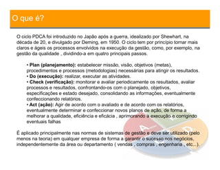 O que é?
O ciclo PDCA foi introduzido no Japão após a guerra, idealizado por Shewhart, na
década de 20, e divulgado por Deming, em 1950. O ciclo tem por princípio tornar mais
claros e ágeis os processos envolvidos na execução da gestão, como, por exemplo, na
gestão da qualidade , dividindo-a em quatro principais passos.
• Plan (planejamento): estabelecer missão, visão, objetivos (metas),
procedimentos e processos (metodologias) necessárias para atingir os resultados.
• Do (execução): realizar, executar as atividades.
• Check (verificação): monitorar e avaliar periodicamente os resultados, avaliar
processos e resultados, confrontando-os com o planejado, objetivos,
especificações e estado desejado, consolidando as informações, eventualmente
confeccionando relatórios.
• Act (ação): Agir de acordo com o avaliado e de acordo com os relatórios,
eventualmente determinar e confeccionar novos planos de ação, de forma a
melhorar a qualidade, eficiência e eficácia , aprimorando a execução e corrigindo
eventuais falhas
É aplicado principalmente nas normas de sistemas de gestão e deve ser utilizado (pelo
menos na teoria) em qualquer empresa de forma a garantir o sucesso nos negócios,
independentemente da área ou departamento ( vendas , compras , engenharia , etc...).
 