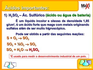 Ácidos importantes: H 2 SO 4  – Ác. Sulfúrico  (ácido ou água de bateria) É um líquido incolor e oleoso de densidade 1,85 g/cm 3 , é um ácido forte que reage com metais originando sulfatos além de ser muito higroscópico. Pode ser obtido a partir das seguintes reações: S + O 2     SO 2 SO 2  +  ½O 2     SO 3 SO 3  +  H 2 O      H 2 SO 4 *É usado para medir o desenvolvimento industrial de um país. 