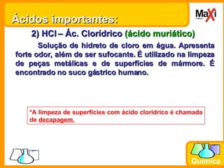 2) HCl   – Ác. Clorídrico  (ácido muriático) Solução de hidreto de cloro em água. Apresenta forte odor, além de ser sufocante. É utilizado na limpeza de peças metálicas e de superfícies de mármore. É encontrado no suco gástrico humano. *A limpeza de superfícies com ácido clorídrico é chamada de  decapagem. Ácidos importantes: 