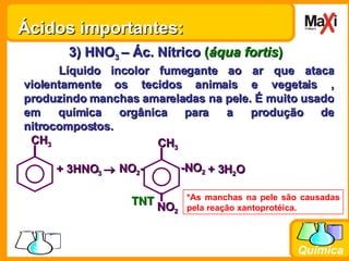 3) HNO 3  – Ác. Nítrico   ( áqua fortis ) Líquido incolor fumegante ao ar que ataca violentamente os tecidos animais e vegetais , produzindo manchas amareladas na pele. É muito usado em química orgânica para a produção de nitrocompostos. *As manchas na pele são causadas pela reação xantoprotéica. Ácidos importantes: + 3HNO 3   + 3H 2 O   TNT CH 3 -NO 2 CH 3 NO 2 - NO 2 