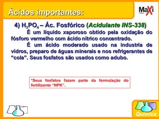 4) H 3 PO 4  – Ác. Fosfórico   ( Acidulante INS-338 ) É um líquido xaporoso obtido pela oxidação do fósforo vermelho com ácido nítrico concentrado. É um ácido moderado usado na industria de vidros, preparo de águas minerais e nos refrigerantes de “cola”. Seus fosfatos são usados como adubo.  *Seus fosfatos fazem parte da formulação do fertilizante “NPK”. Ácidos importantes: 