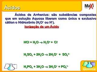 Ácidos  Ácidos de Arrhenius: são substâncias compostas que em solução Aquosa liberam como único e exclusivo cátion o Hidroxônio (H 3 O +  ou H + ). Ionização de um Ácido   HCl + H 2 O    H 3 O +  +   Cl - H 2 SO 4  + 2H 2 O    2H 3 O +  +  SO 4 2- H 3 PO 4  + 3H 2 O    3H 3 O +  + PO 4 3- 