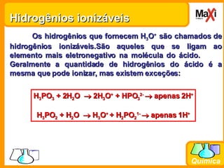 Hidrogênios ionizáveis  Os hidrogênios que fornecem H 3 O +  são chamados de hidrogênios ionizáveis.São aqueles que se ligam ao elemento mais eletronegativo na molécula do ácido.  Geralmente a quantidade de hidrogênios do ácido é a mesma que pode ionizar, mas existem exceções: H 3 PO 3  + 2H 2 O    2H 3 O +  + HPO 3 2-    apenas 2H + H 3 PO 2  + H 2 O    H 3 O +  + H 2 PO 2 1-    apenas 1H + 
