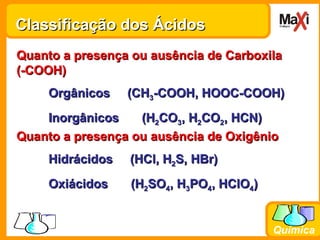 Classificação dos Ácidos Quanto a presença ou ausência de Oxigênio Hidrácidos  (HCl, H 2 S, HBr) Oxiácidos  (H 2 SO 4 , H 3 PO 4 , HClO 4 ) Quanto a presença ou ausência de Carboxila (-COOH) Orgânicos  (CH 3 -COOH, HOOC-COOH) Inorgânicos  (H 2 CO 3 , H 2 CO 2 , HCN) 