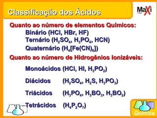 Classificação dos Ácidos Quanto ao número de elementos Químicos: Binário (HCl, HBr, HF) Ternário (H 2 SO 4 , H 3 PO 4 , HCN) Quaternário (H 4 [Fe(CN) 6 ]) Quanto ao número de Hidrogênios Ionizáveis: Monoácidos (HCl, HI, H 3 PO 2 ) Diácidos  (H 2 SO 4 , H 2 S, H 3 PO 3 )  Triácidos  (H 3 PO 4 , H 3 BO 3 , H 3 BO 2 ) Tetrácidos  (H 4 P 2 O 7 ) 