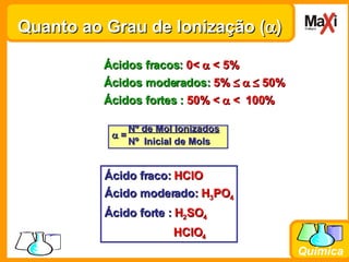 Quanto ao Grau de Ionização (  ) Ácidos fracos:  0<    < 5% Ácidos moderados:  5%       50% Ácidos fortes :  50% <    <   100% Nº de Mol Ionizados    =  Nº  Inicial de Mols Ácido fraco:  HClO Ácido moderado:  H 3 PO 4 Ácido forte :  H 2 SO 4   HClO 4 