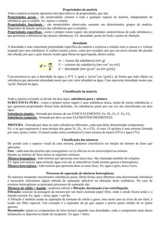 Propriedades da matéria
Toda a matéria existente apresenta três tipos básicos de propriedades, que são:
Propriedades gerais - são propriedades comuns a toda e qualquer espécie de matéria, independente da
substância que a compõe. Ex: massa e volume.
Propriedades funcionais - são propriedades observadas somente em determinados grupos de matéria.
Dependem da função química das substâncias que a compões.
Propriedades específicas - como o próprio nome sugere são propriedades características de cada substância e
que permitem a diferenciar das demais substâncias. Ex: densidade, ponto de fusão e ponto de ebulição.
Densidade
A densidade é uma importante propriedade específica da matéria e expressa a relação entre a massa e o volume
ocupado por uma substância. E explica muitas coisas, como por exemplo, por que um navio mesmo tão pesado
não afunda, por que o gelo mesmo sendo água flutua na água líquida, dentre outras.
Convencionou-se que a densidade da água a 25°C é igual a 1g/cm3
(ou 1g/mL), de forma que todo objeto ou
substância que apresente densidade maior que este valor afundará na água. Caso apresente densidade menor que
1g/mL flutuará na água.
Classificação da matéria
Toda a matéria existente se divide em dois tipos, substância pura e mistura.
SUBSTÂNCIA PURA - como o próprio nome sugere é uma substância única, isenta de outras substâncias, e
que apresenta propriedades físicas bem definidas. As substâncias puras por sua vez são classificadas em dois
tipos:
Substância simples - formada por átomos de um ÚNICO ELEMENTO. Ex: H2, O2, C, O3, Cl2
Substância composta - formada por dois ou mais ELEMENTOS DIFERENTES.
MISTURA - formada por duas ou mais substâncias diferentes, cada uma delas denominadas componente.
Ex: o ar que respiramos é uma mistura dos gases N2, O2, Ar e CO2. O ouro 18 quilates é uma mistura formada
por ouro, prata e cobre. O etanol usado como combustível é uma mistura de etanol (93%) e água (7%).
Classificação das misturas
De acordo com o aspecto visual de uma mistura, podemos classificá-la em função do número de fases que
apresenta.
Fase - cada uma das porções que conseguimos ver (a olho nu ou no microscópio) na mistura.
Quanto ao número de fases temos as seguintes misturas:
Mistura homogênea - toda mistura que apresenta uma única fase. São chamadas também de soluções.
Ex: água com açúcar, água mineral, água com sal, ar atmosférico (toda mistura gasosa é homogênea).
Mistura heterogênea - toda mistura que apresenta duas ou mais fases. Ex: água e gelo, areia e terra.
Processos de separação de misturas heterogêneas
Na natureza raramente encontramos substâncias puras. Desta forma, para obtermos uma determinada substância
é necessário utilizarmos algum método de separação aplicável na obtenção desta susbtância. No caso de
misturas heterogêneas os principais processos de separação são:
Misturas de sólido + líquido : podemos utilizar a filtração, decantação e/ou centrifugação.
Filtração: consiste na passagem da mistura por um funil contendo papel filtro, onde o sólido ficará retido e o
líquido escoará. Ex: água + areia; água + carvão.
A filtração é também usada na separação de misturas de sólido e gases, mas neste caso ao invés de um funil, é
usado um filtro especial. Um exemplo é o aspirador de pó que separa a poeira (parte sólida) do ar (parte
gasosa).
Decantação: separa os componentes de uma mistura segundo suas densidades, onde o componente mais denso
lentamente se deposita no fundo do recipiente. Ex água + barro.
 